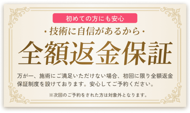 初めての方にも安心。技術に自信があるから全額返金保証。万が一施術にご満足いただけない場合、初回に限り全額返金保証制度を設けております。安心してご予約ください。※次回のご予約をされた方は対象外となります。