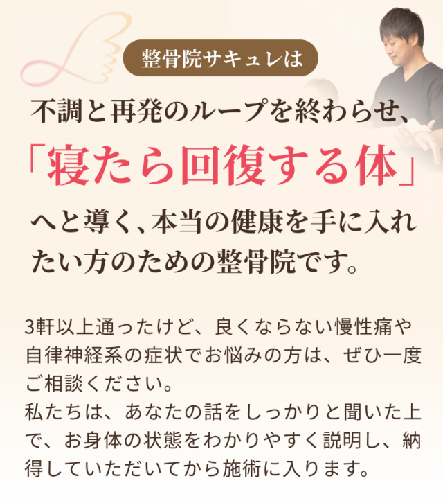 不調と再発のループを終わらせ、寝たら回復する体へと導く、本当の健康を手に入れたい方のための整骨院です。3軒以上通ったけど、良くならない慢性痛や自律神経系の症状でお悩みの方は、ぜひ一度ご相談ください。私たちは、あなたの話をしっかりと聞いた上で、お身体の状態をわかりやすく説明し、納得していただいてから施術に入ります。