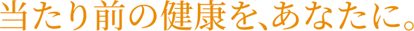 当たり前の健康を、あなたに。